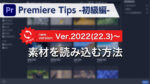 Premiere Tips -初級編- 素材を読み込む方法 Ver.2022(22.3)~