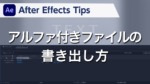 After Effects Tips アルファ付きファイルの書き出し方